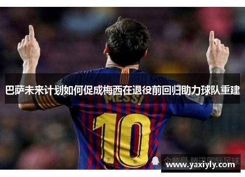 巴萨未来计划如何促成梅西在退役前回归助力球队重建