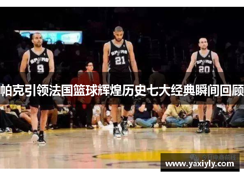帕克引领法国篮球辉煌历史七大经典瞬间回顾