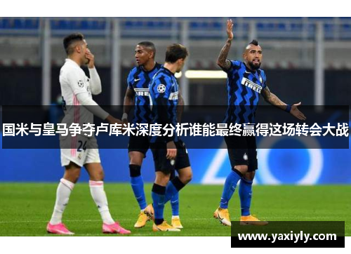 国米与皇马争夺卢库米深度分析谁能最终赢得这场转会大战