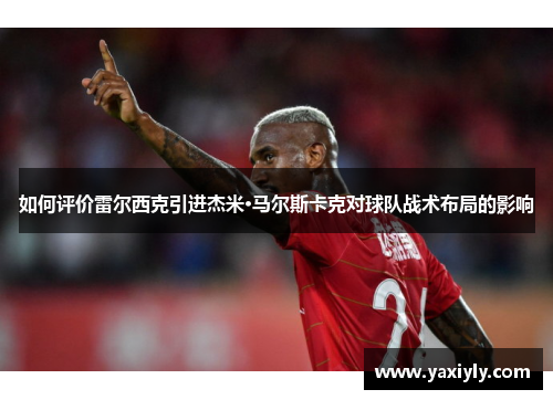 如何评价雷尔西克引进杰米·马尔斯卡克对球队战术布局的影响
