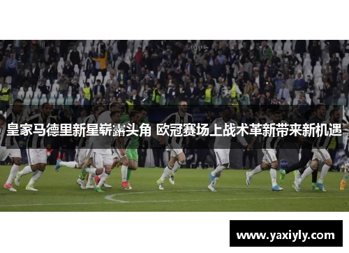 皇家马德里新星崭露头角 欧冠赛场上战术革新带来新机遇
