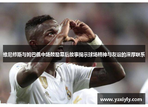 维尼修斯与姆巴佩中场鼓励幕后故事揭示球场精神与友谊的深厚联系